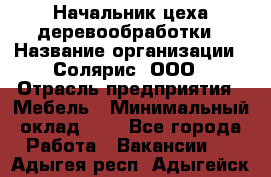 Начальник цеха деревообработки › Название организации ­ Солярис, ООО › Отрасль предприятия ­ Мебель › Минимальный оклад ­ 1 - Все города Работа » Вакансии   . Адыгея респ.,Адыгейск г.